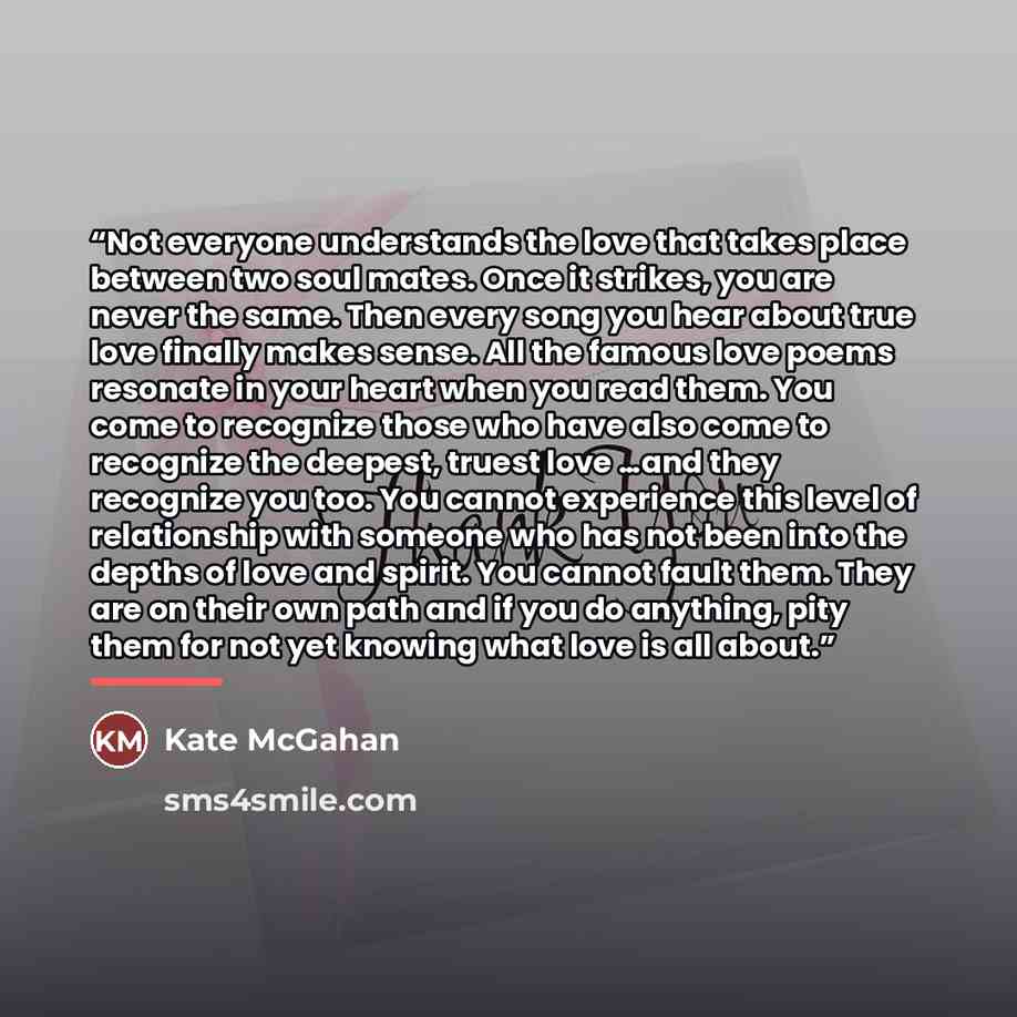 “Not everyone understands the love that takes place between two soul mates. Once it strikes, you are never the same. Then every song you hear about true love finally makes sense. All the famous love poems resonate in your heart when you read them. You come to recognize those who have also come to…” quote by Kate McGahan
