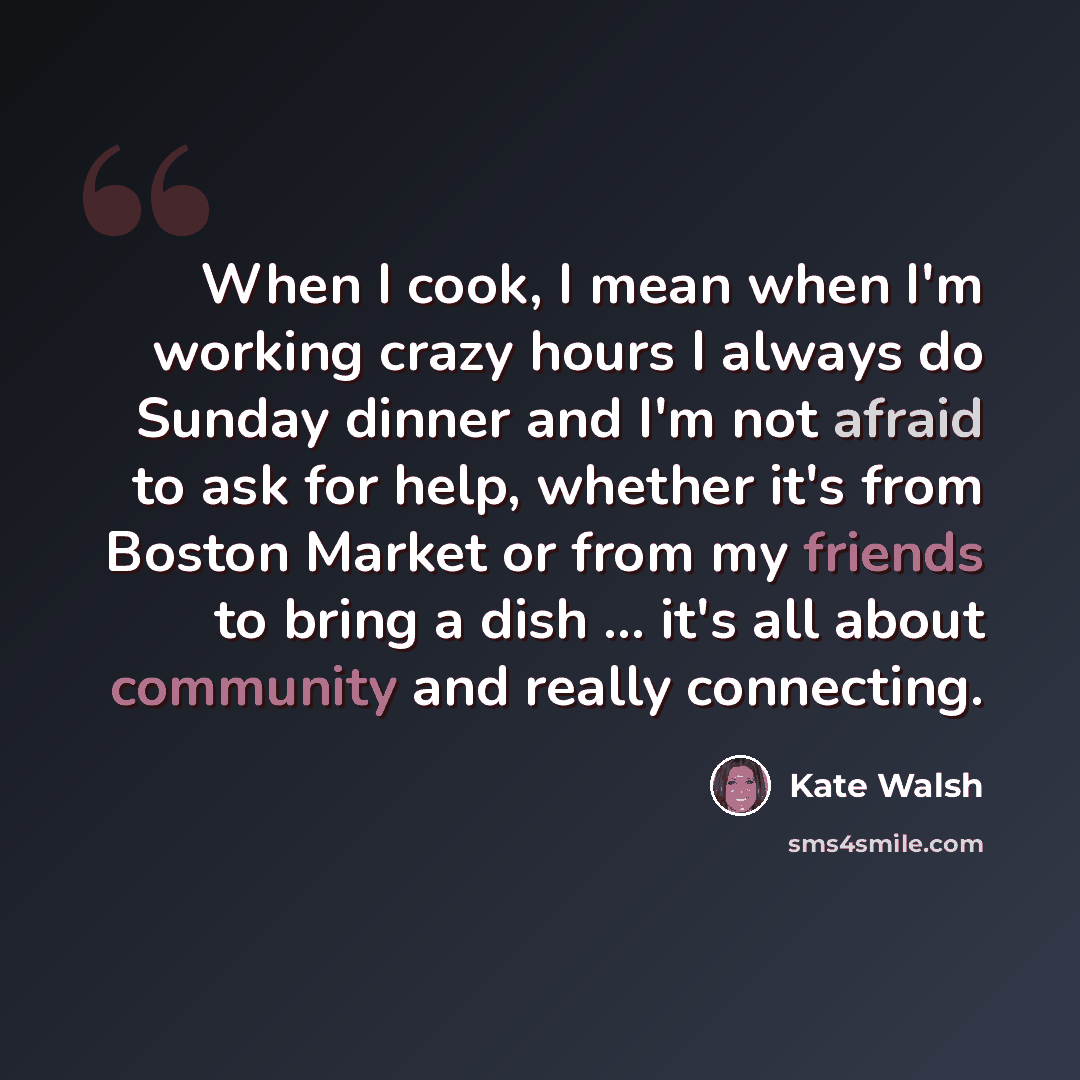 “When I cook, I mean when I'm working crazy hours I always do Sunday dinner and I'm not afraid to ask for help, whether it's from Boston Market or from my friends to bring a dish ... it's all about community and really connecting.” quote by Kate Walsh