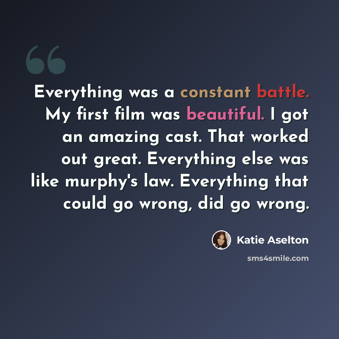 “Everything was a constant battle. My first film was beautiful. I got an amazing cast. That worked out great. Everything else was like murphy's law. Everything that could go wrong, did go wrong.” quote by Katie Aselton