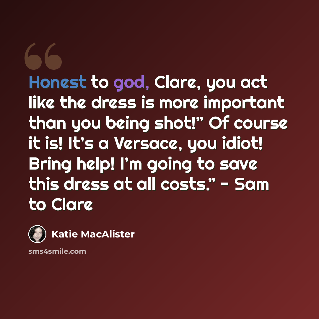 “Honest to god, Clare, you act like the dress is more important than you being shot!” Of course it is! It’s a Versace, you idiot! Bring help! I’m going to save this dress at all costs.” - Sam to Clare” quote by Katie MacAlister