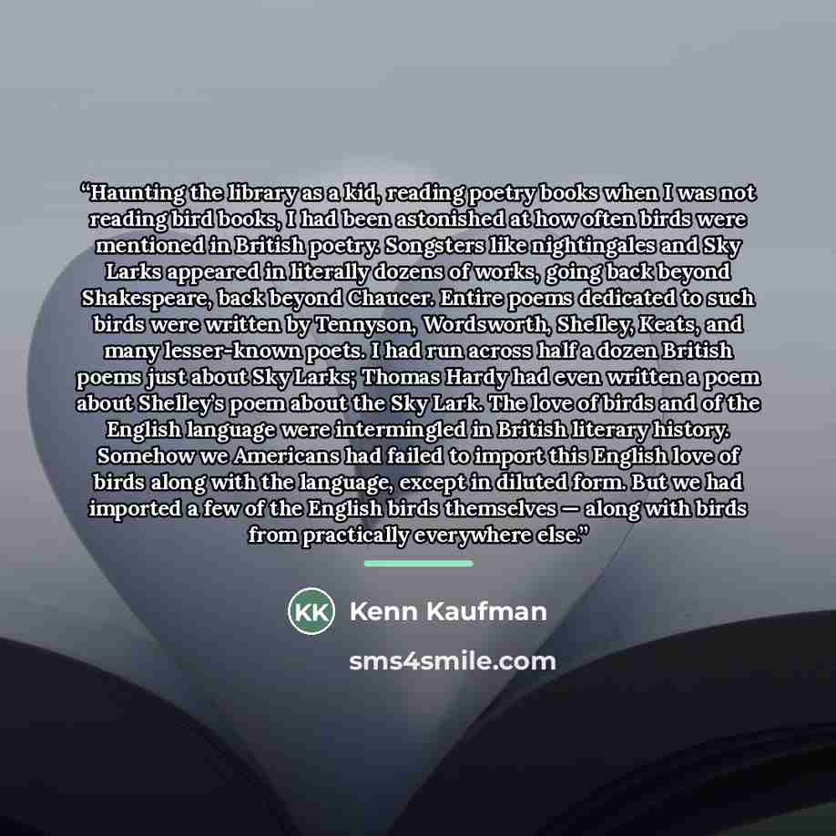 “Haunting the library as a kid, reading poetry books when I was not reading bird books, I had been astonished at how often birds were mentioned in British poetry. Songsters like nightingales and Sky Larks appeared in literally dozens of works, going back beyond Shakespeare, back beyond Chaucer…” quote by Kenn Kaufman