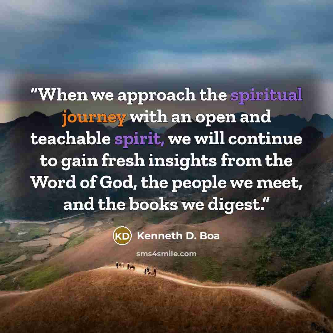 “When we approach the spiritual journey with an open and teachable spirit, we will continue to gain fresh insights from the Word of God, the people we meet, and the books we digest.” quote by Kenneth D. Boa
