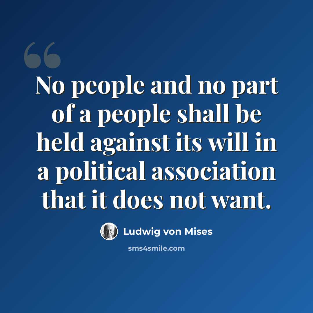 “No people and no part of a people shall be held against its will in a political association that it does not want.” quote by Ludwig von Mises