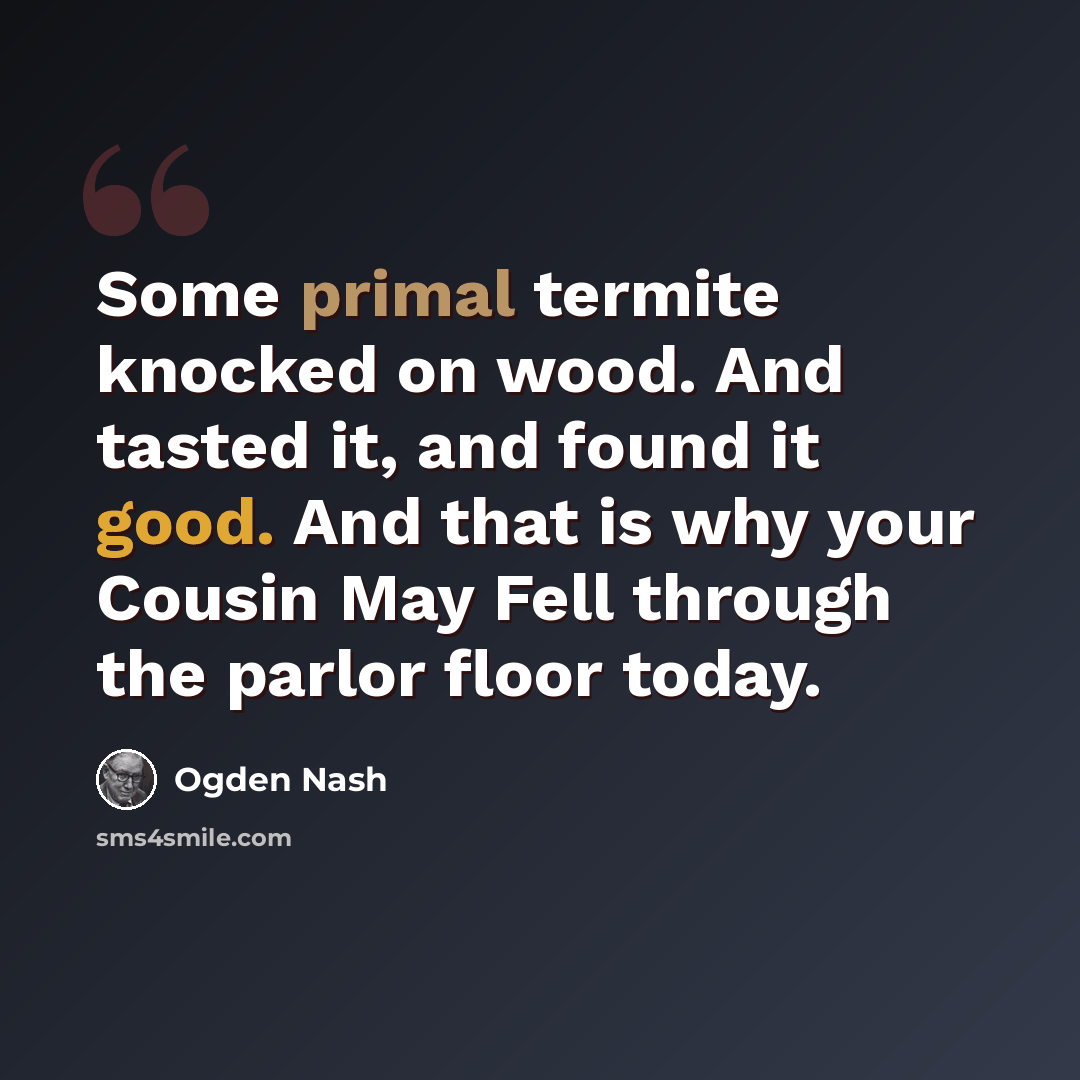 “Some primal termite knocked on wood. And tasted it, and found it good. And that is why your Cousin May Fell through the parlor floor today.” quote by Ogden Nash