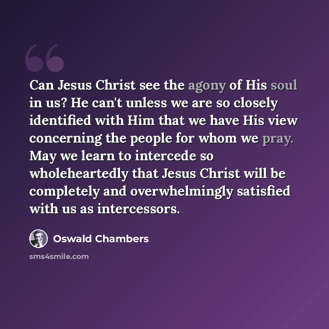 “Can Jesus Christ see the agony of His soul in us? He can't unless we are so closely identified with Him that we have His view concerning the people for whom we pray. May we learn to intercede so wholeheartedly that Jesus Christ will be completely and overwhelmingly satisfied with us as intercessors.” quote by Oswald Chambers