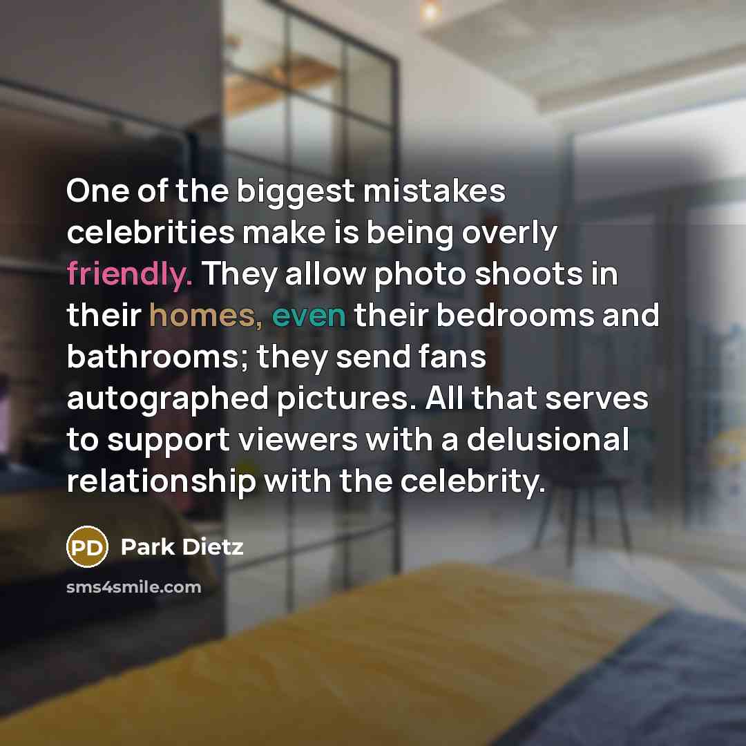 “One of the biggest mistakes celebrities make is being overly friendly. They allow photo shoots in their homes, even their bedrooms and bathrooms; they send fans autographed pictures. All that serves to support viewers with a delusional relationship with the celebrity.” quote by Park Dietz