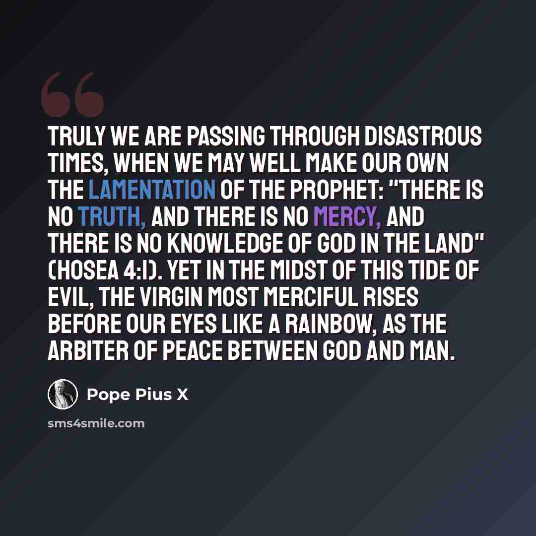 “Truly we are passing through disastrous times, when we may well make our own the lamentation of the Prophet: "There is no truth, and there is no mercy, and there is no knowledge of God in the land" (Hosea 4:1). Yet in the midst of this tide of evil, the Virgin Most Merciful rises before our eyes…” quote by Pope Pius X