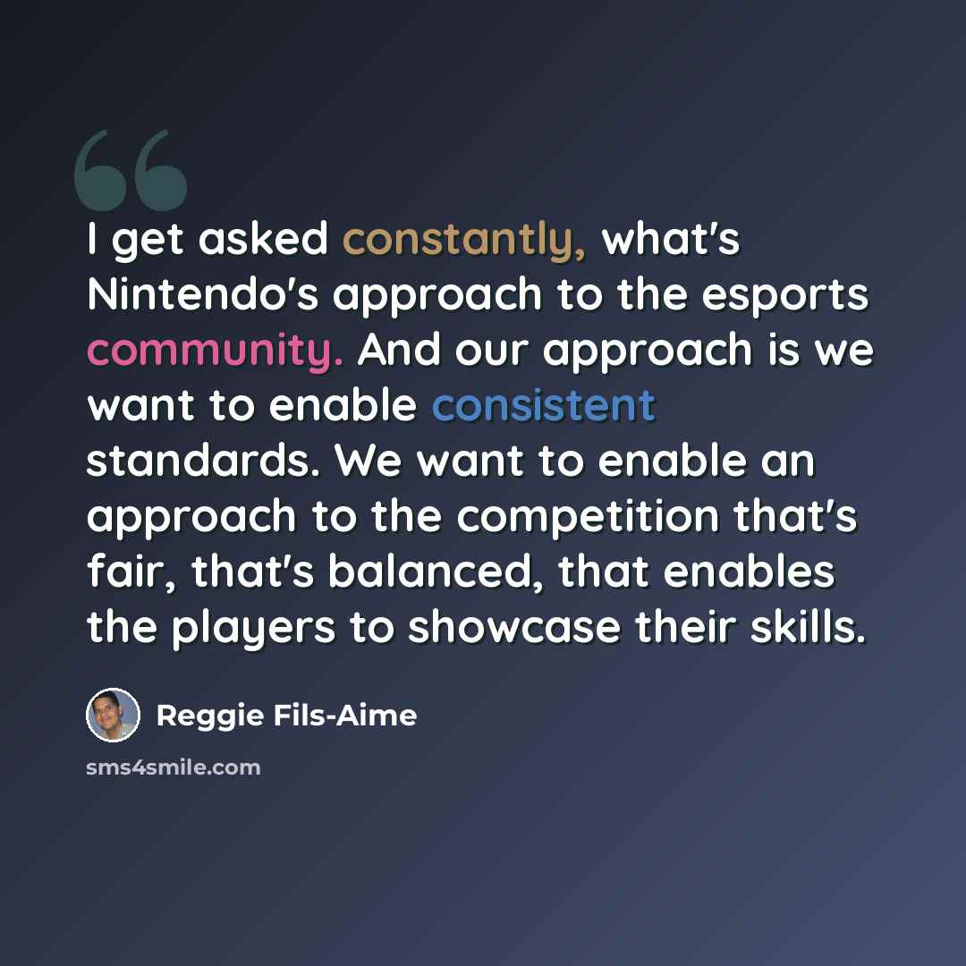 “I get asked constantly, what's Nintendo's approach to the esports community. And our approach is we want to enable consistent standards. We want to enable an approach to the competition that's fair, that's balanced, that enables the players to showcase their skills.” quote by Reggie Fils-Aime