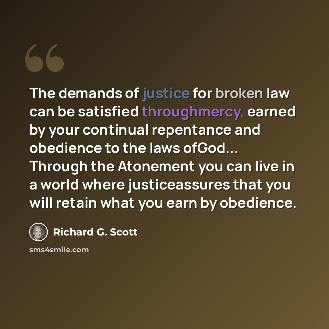 “The demands of justice for broken law can be satisfied throughmercy, earned by your continual repentance and obedience to the laws ofGod... Through the Atonement you can live in a world where justiceassures that you will retain what you earn by obedience.” quote by Richard G. Scott