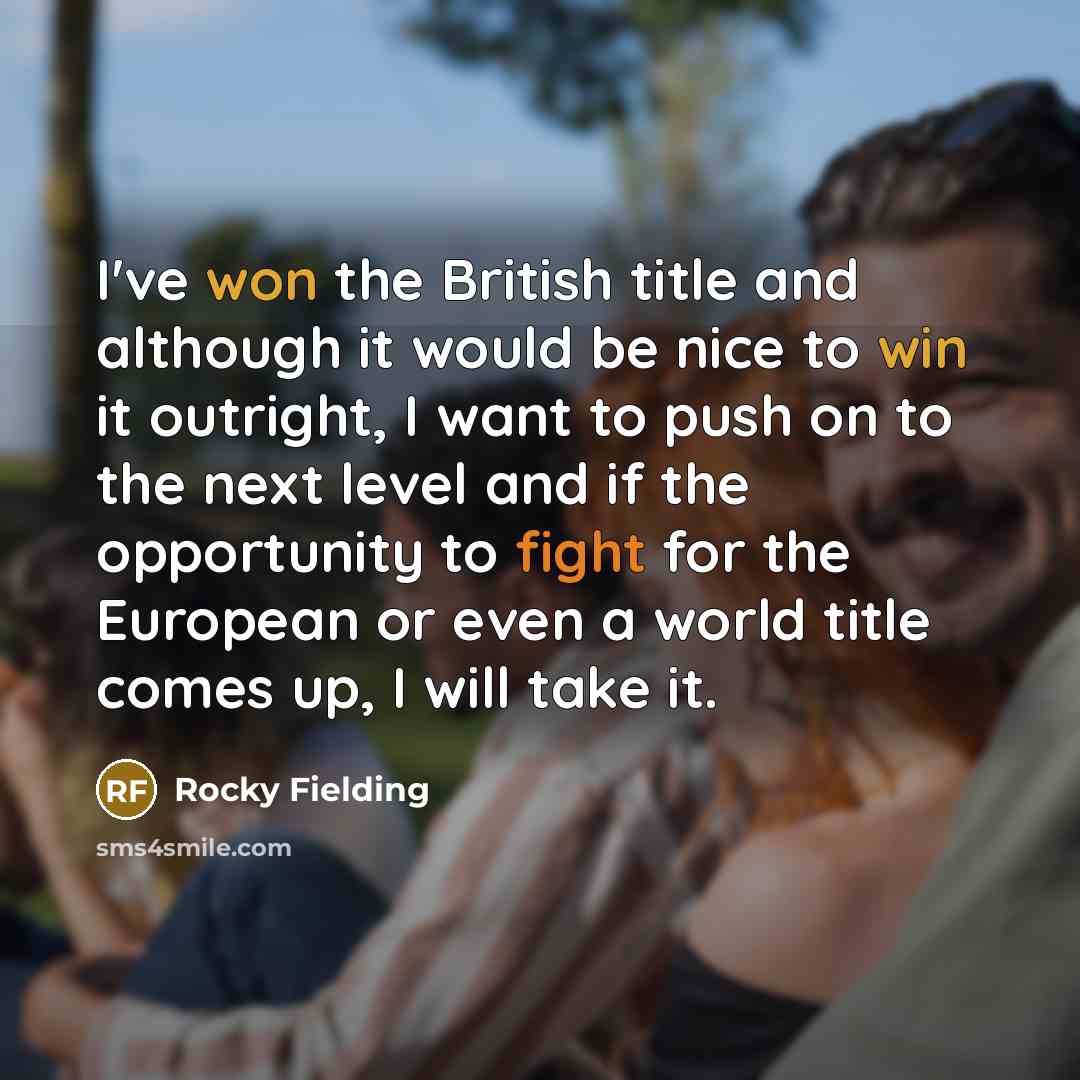 “I've won the British title and although it would be nice to win it outright, I want to push on to the next level and if the opportunity to fight for the European or even a world title comes up, I will take it.” quote by Rocky Fielding