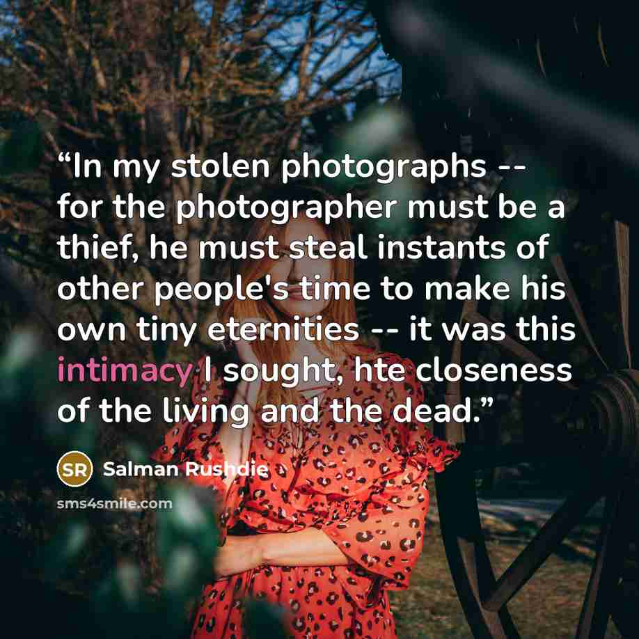 “In my stolen photographs -- for the photographer must be a thief, he must steal instants of other people's time to make his own tiny eternities -- it was this intimacy I sought, hte closeness of the living and the dead.” quote by Salman Rushdie