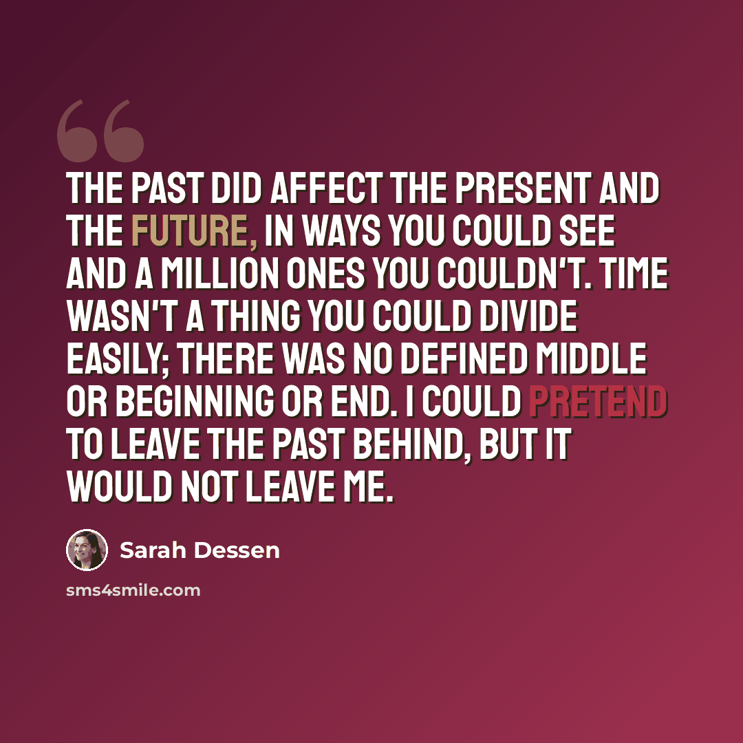 “The past did affect the present and the future, in ways you could see and a million ones you couldn't. Time wasn't a thing you could divide easily; there was no defined middle or beginning or end. I could pretend to leave the past behind, but it would not leave me.” quote by Sarah Dessen