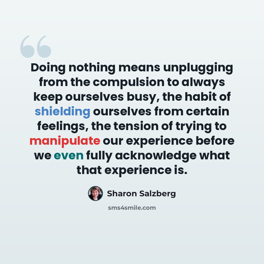 “Doing nothing means unplugging from the compulsion to always keep ourselves busy, the habit of shielding ourselves from certain feelings, the tension of trying to manipulate our experience before we even fully acknowledge what that experience is.” quote by Sharon Salzberg