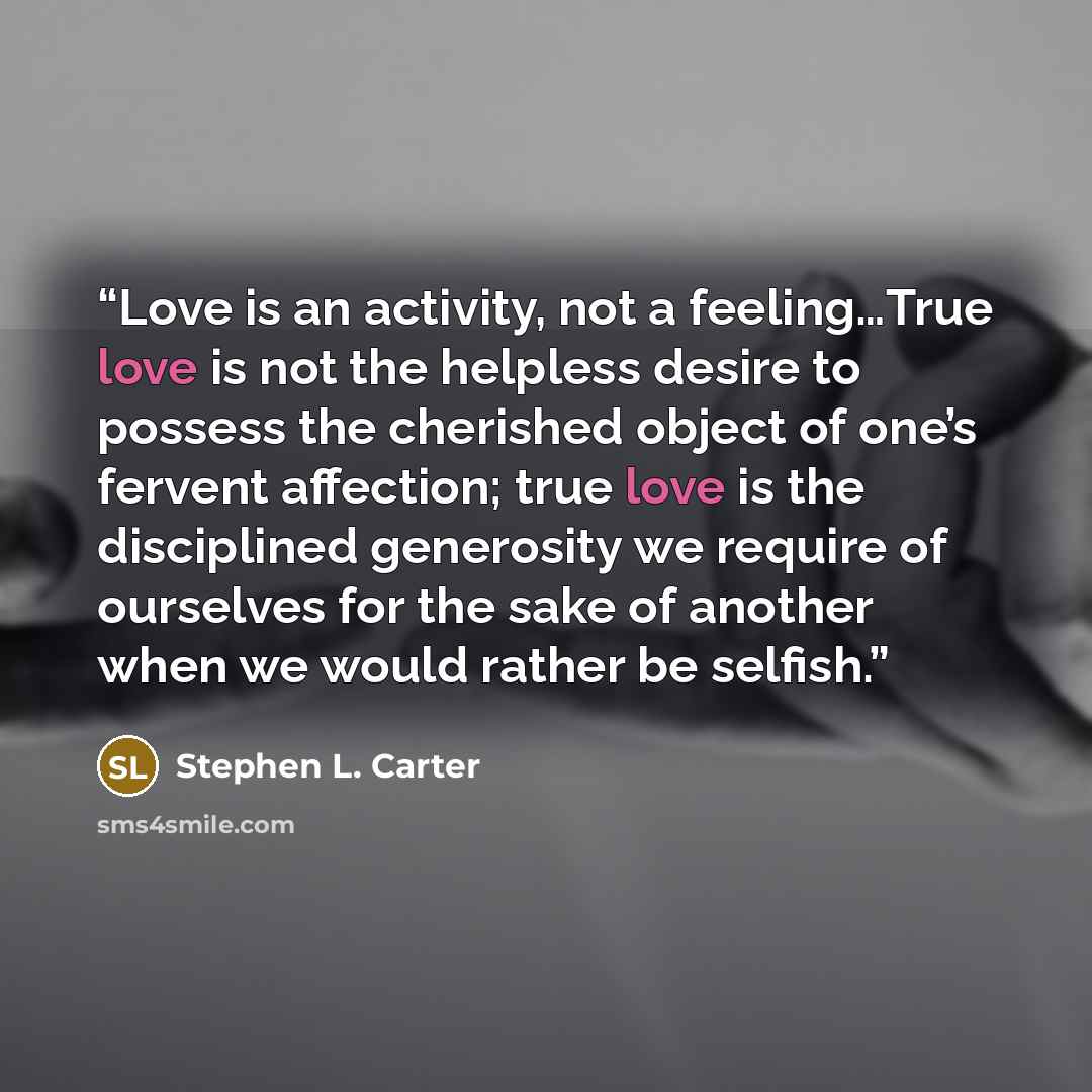 “Love is an activity, not a feeling…True love is not the helpless desire to possess the cherished object of one’s fervent affection; true love is the disciplined generosity we require of ourselves for the sake of another when we would rather be selfish.” quote by Stephen L. Carter