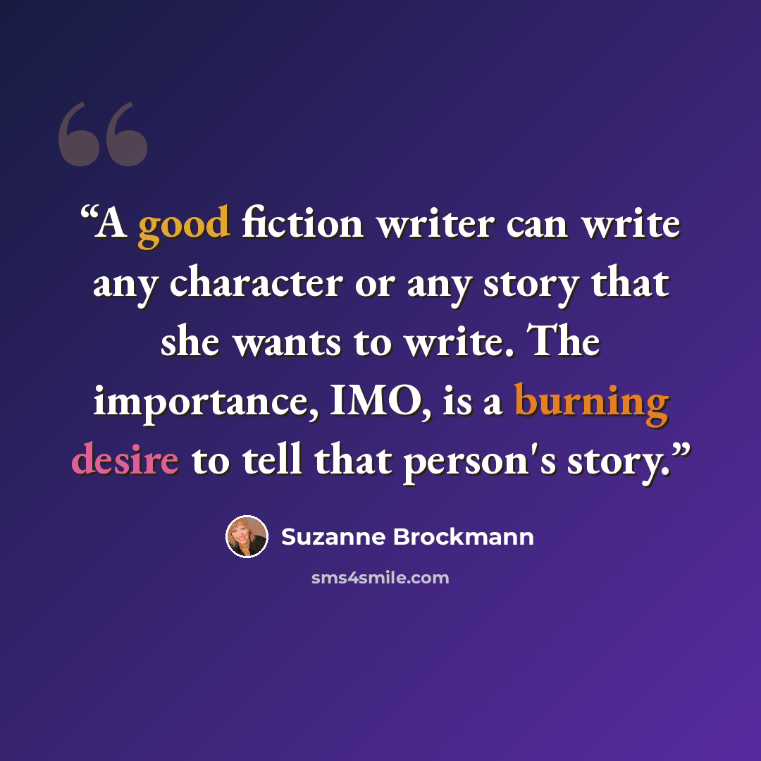 “A good fiction writer can write any character or any story that she wants to write. The importance, IMO, is a burning desire to tell that person's story.” quote by Suzanne Brockmann