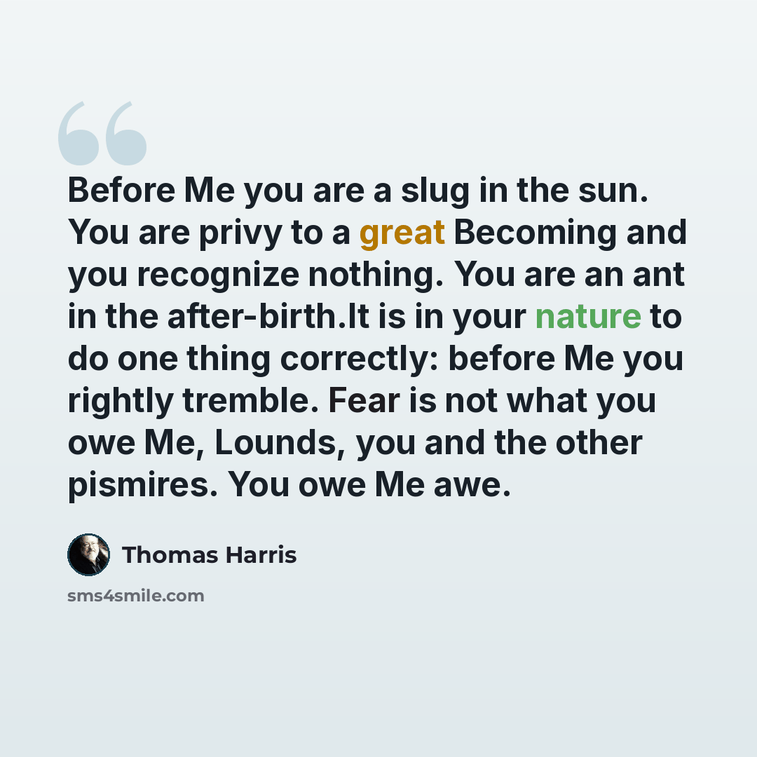 “Before Me you are a slug in the sun. You are privy to a great Becoming and you recognize nothing. You are an ant in the after-birth.It is in your nature to do one thing correctly: before Me you rightly tremble. Fear is not what you owe Me, Lounds, you and the other pismires. You owe Me awe.” quote by Thomas Harris