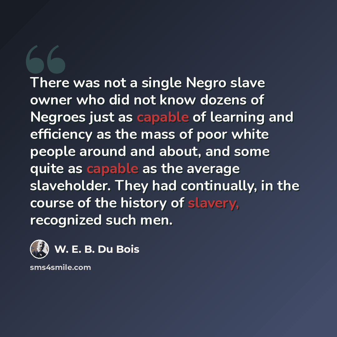 “There was not a single Negro slave owner who did not know dozens of Negroes just as capable of learning and efficiency as the mass of poor white people around and about, and some quite as capable as the average slaveholder. They had continually, in the course of the history of slavery, recognized…” quote by W. E. B. Du Bois