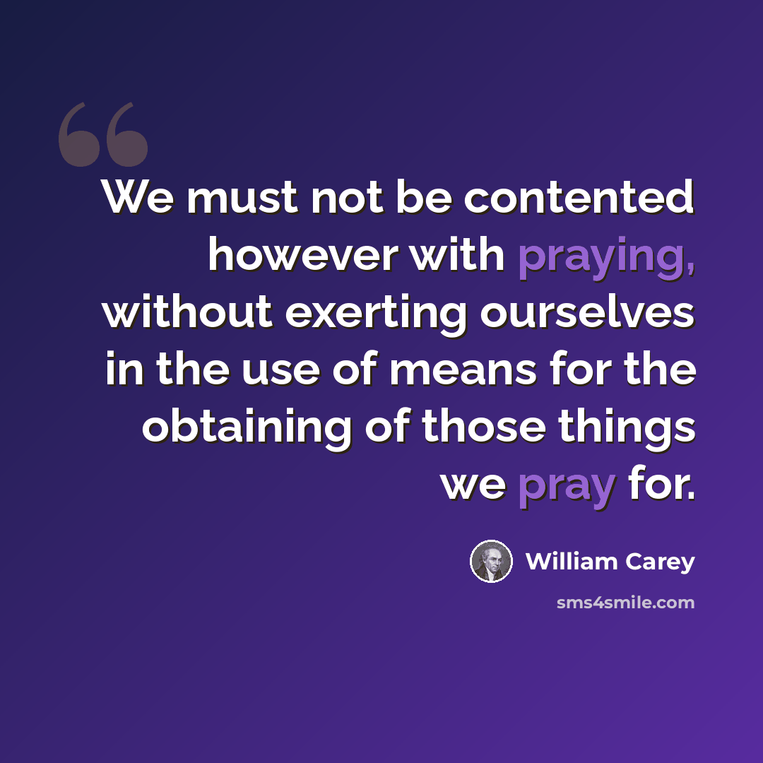 “We must not be contented however with praying, without exerting ourselves in the use of means for the obtaining of those things we pray for.” quote by William Carey