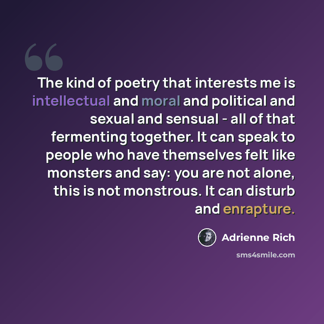 “The kind of poetry that interests me is intellectual and moral and political and sexual and sensual - all of that fermenting together. It can speak to people who have themselves felt like monsters and say: you are not alone, this is not monstrous. It can disturb and enrapture.” quote by Adrienne Rich