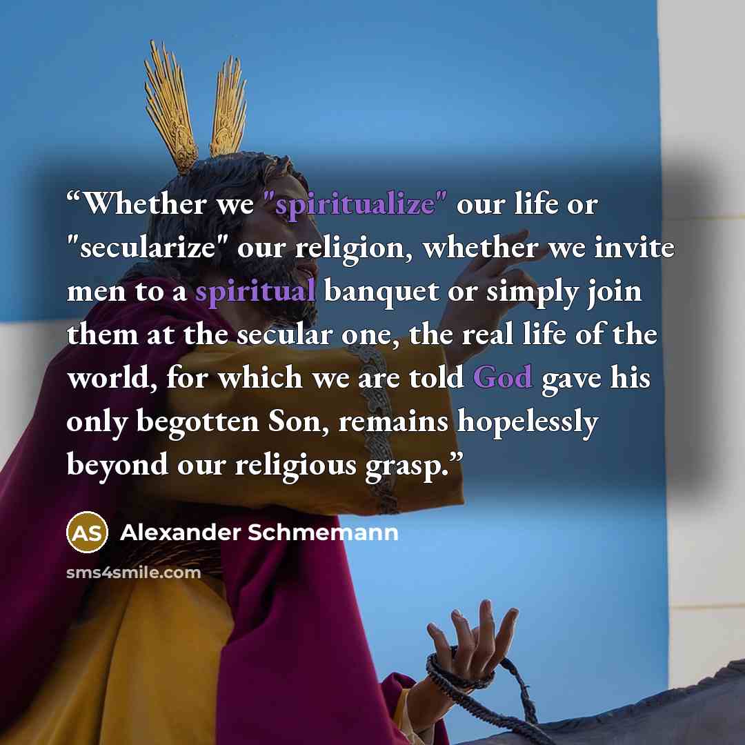 “Whether we "spiritualize" our life or "secularize" our religion, whether we invite men to a spiritual banquet or simply join them at the secular one, the real life of the world, for which we are told God gave his only begotten Son, remains hopelessly beyond our religious grasp.” quote by Alexander Schmemann