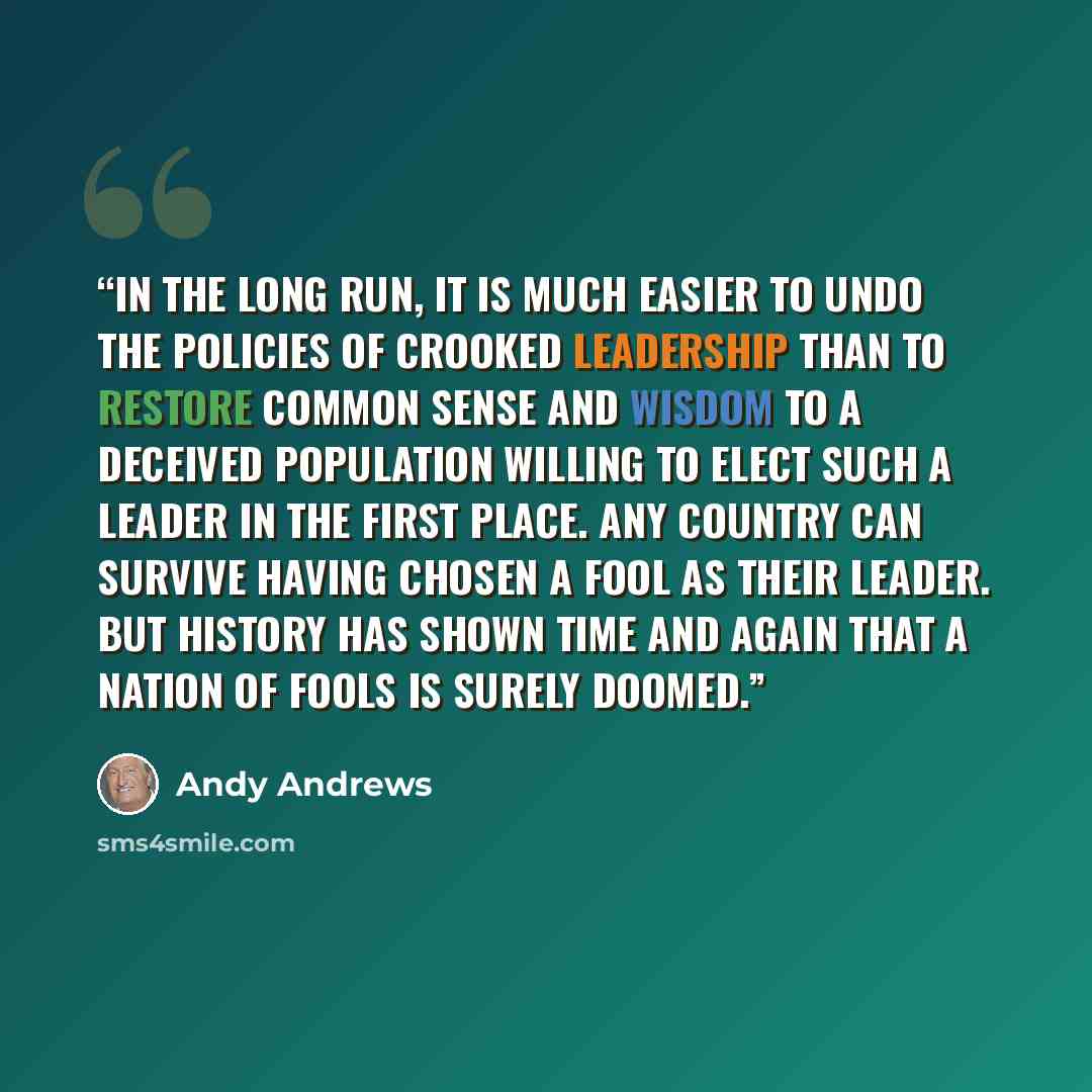 “In the long run, it is much easier to undo the policies of crooked leadership than to restore common sense and wisdom to a deceived population willing to elect such a leader in the first place. Any country can survive having chosen a fool as their leader. But history has shown time and again that…” quote by Andy Andrews