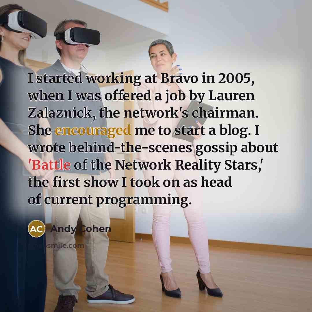 “I started working at Bravo in 2005, when I was offered a job by Lauren Zalaznick, the network's chairman. She encouraged me to start a blog. I wrote behind-the-scenes gossip about 'Battle of the Network Reality Stars,' the first show I took on as head of current programming.” quote by Andy Cohen