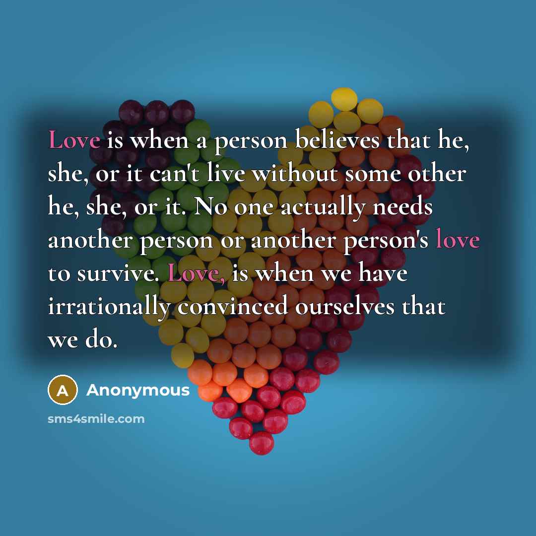“Love is when a person believes that he, she, or it can't live without some other he, she, or it. No one actually needs another person or another person's love to survive. Love, is when we have irrationally convinced ourselves that we do.” quote by Anonymous
