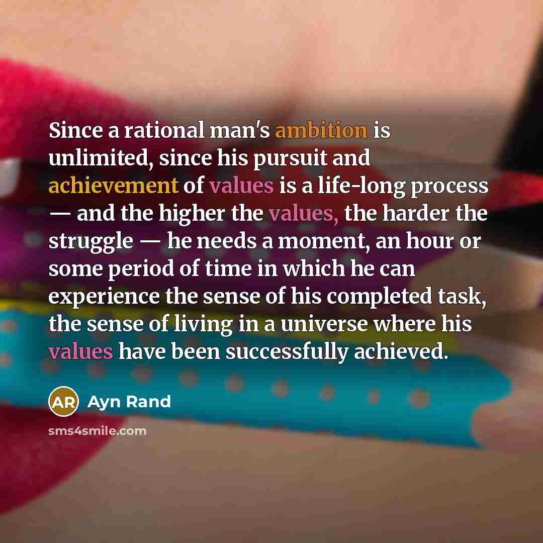 “Since a rational man's ambition is unlimited, since his pursuit and achievement of values is a life-long process — and the higher the values, the harder the struggle — he needs a moment, an hour or some period of time in which he can experience the sense of his completed task, the sense of living…” quote by Ayn Rand