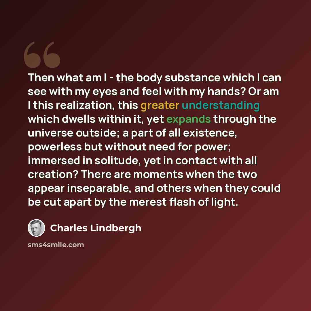 “Then what am I - the body substance which I can see with my eyes and feel with my hands? Or am I this realization, this greater understanding which dwells within it, yet expands through the universe outside; a part of all existence, powerless but without need for power; immersed in solitude, yet…” quote by Charles Lindbergh