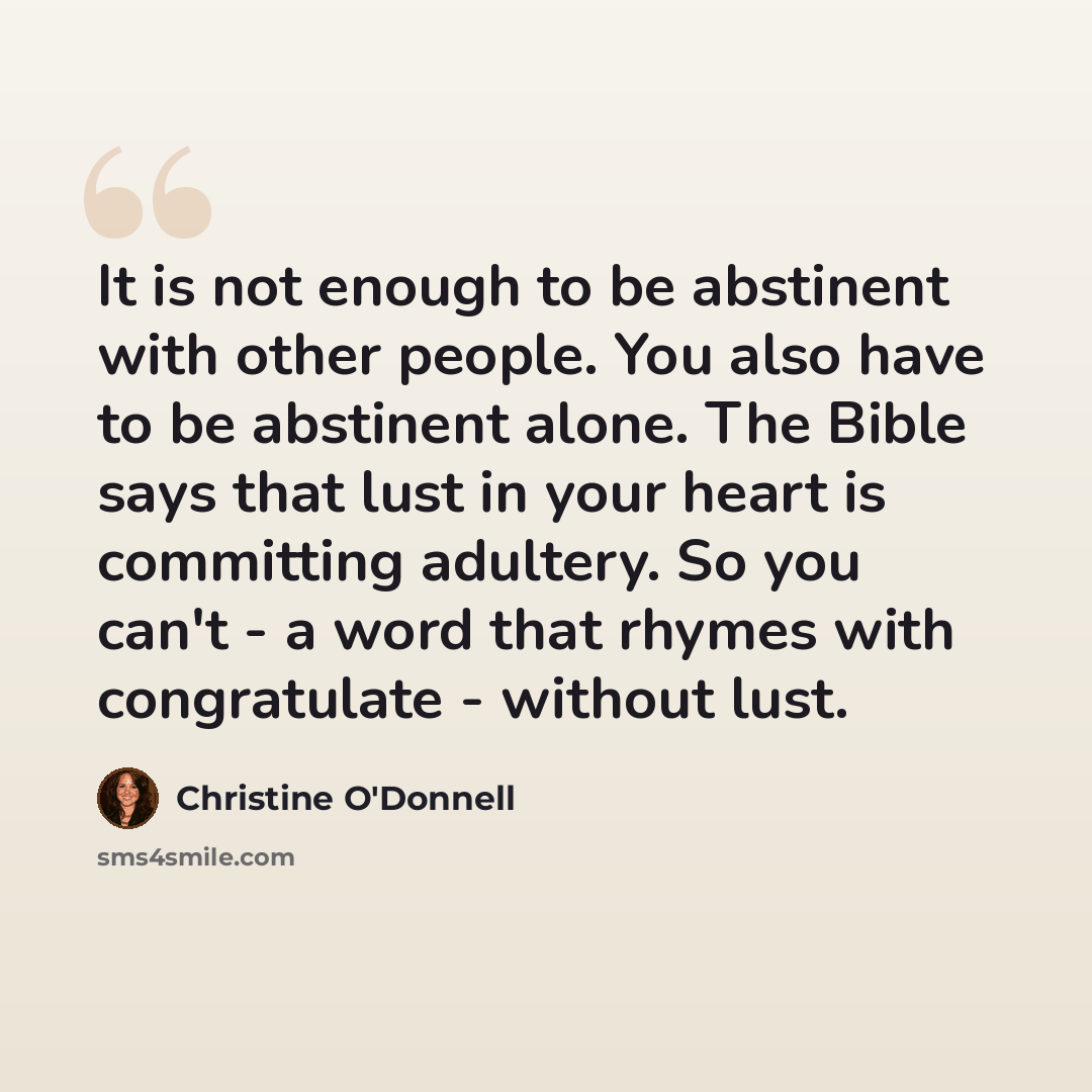 “It is not enough to be abstinent with other people. You also have to be abstinent alone. The Bible says that lust in your heart is committing adultery. So you can't - a word that rhymes with congratulate - without lust.” quote by Christine O'Donnell