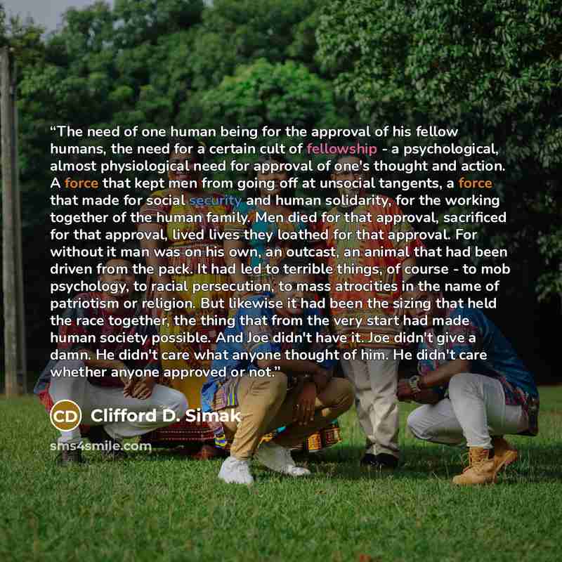 “The need of one human being for the approval of his fellow humans, the need for a certain cult of fellowship - a psychological, almost physiological need for approval of one's thought and action. A force that kept men from going off at unsocial tangents, a force that made for social security and…” quote by Clifford D. Simak