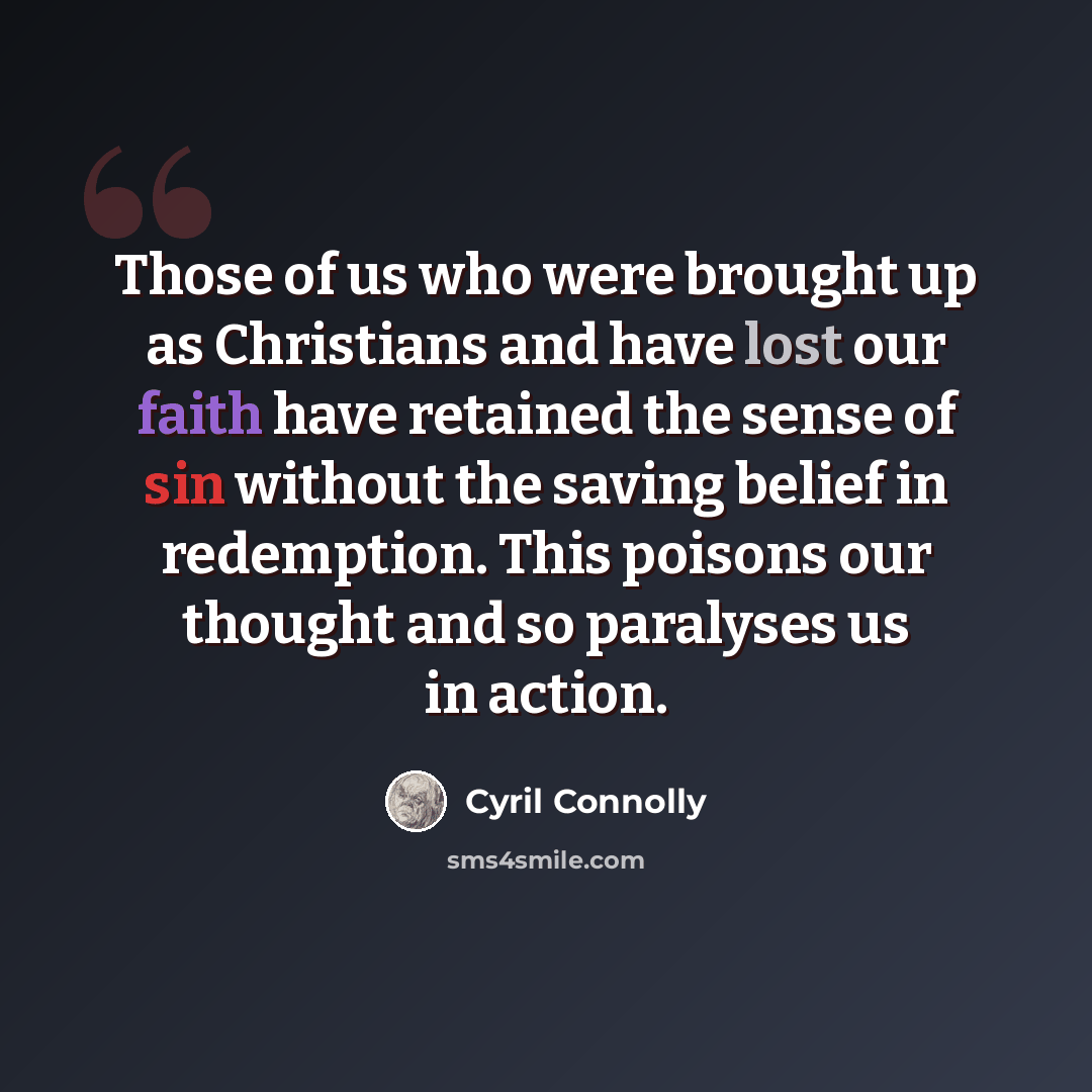 “Those of us who were brought up as Christians and have lost our faith have retained the sense of sin without the saving belief in redemption. This poisons our thought and so paralyses us in action.” quote by Cyril Connolly