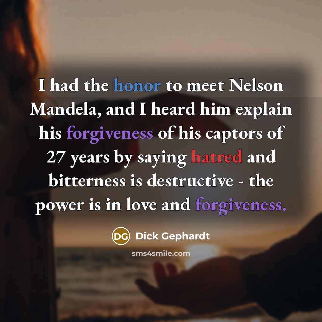 “I had the honor to meet Nelson Mandela, and I heard him explain his forgiveness of his captors of 27 years by saying hatred and bitterness is destructive - the power is in love and forgiveness.” quote by Dick Gephardt