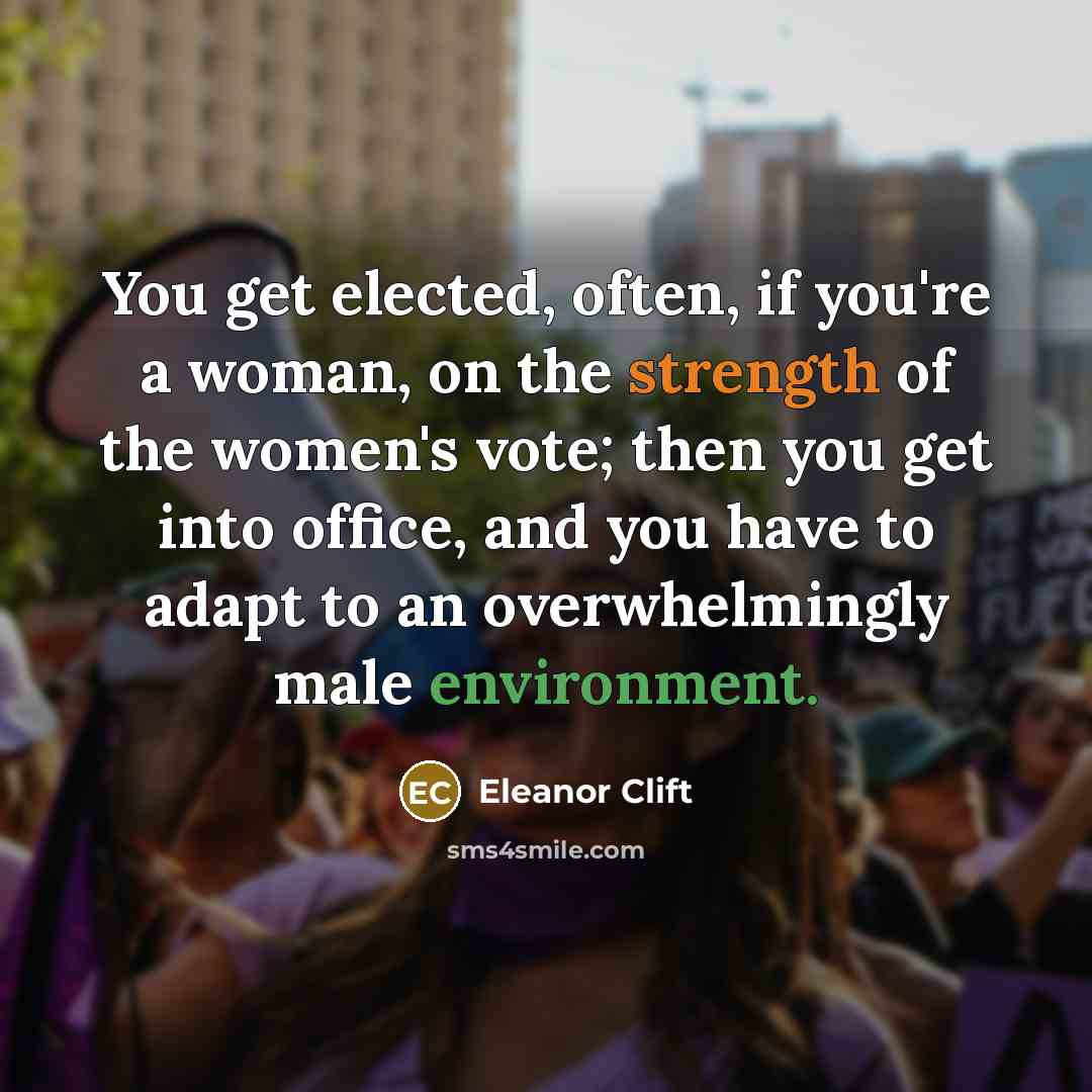 “You get elected, often, if you're a woman, on the strength of the women's vote; then you get into office, and you have to adapt to an overwhelmingly male environment.” quote by Eleanor Clift