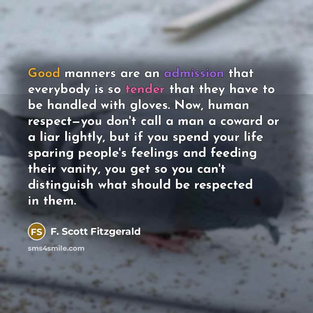 “Good manners are an admission that everybody is so tender that they have to be handled with gloves. Now, human respect—you don't call a man a coward or a liar lightly, but if you spend your life sparing people's feelings and feeding their vanity, you get so you can't distinguish what should be…” quote by F. Scott Fitzgerald
