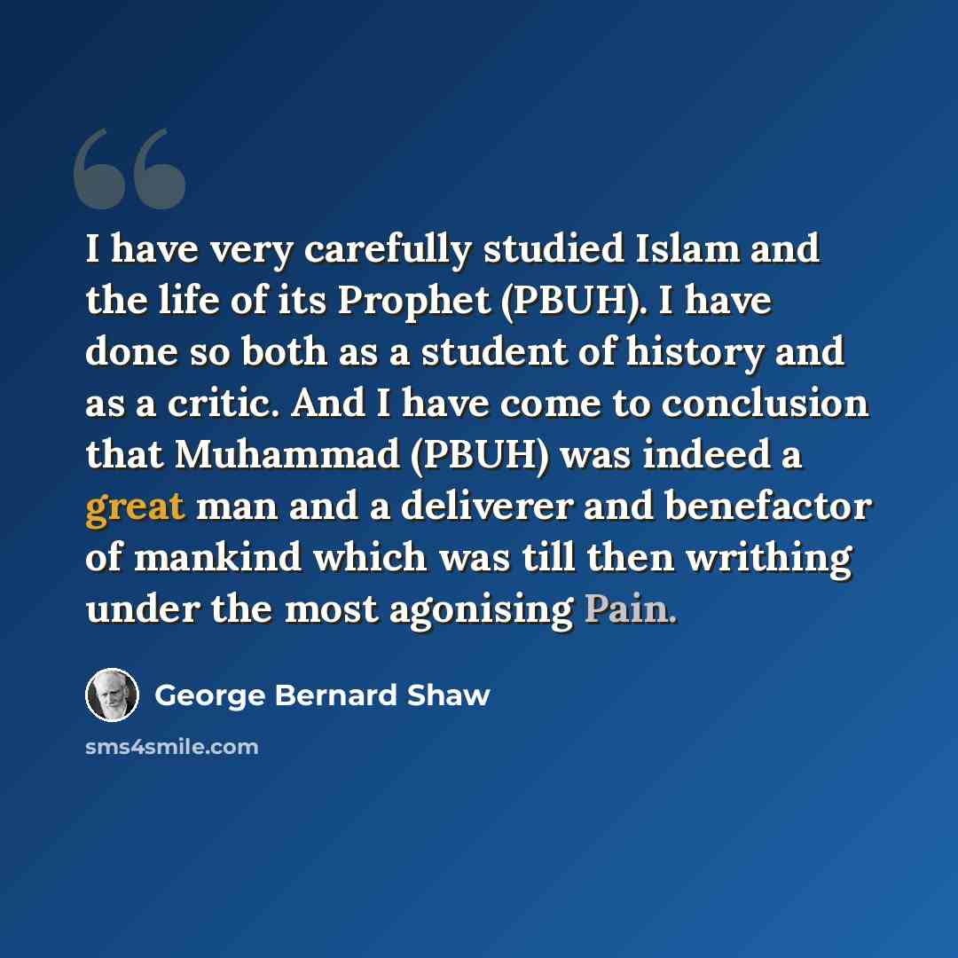“I have very carefully studied Islam and the life of its Prophet (PBUH). I have done so both as a student of history and as a critic. And I have come to conclusion that Muhammad (PBUH) was indeed a great man and a deliverer and benefactor of mankind which was till then writhing under the most…” quote by George Bernard Shaw
