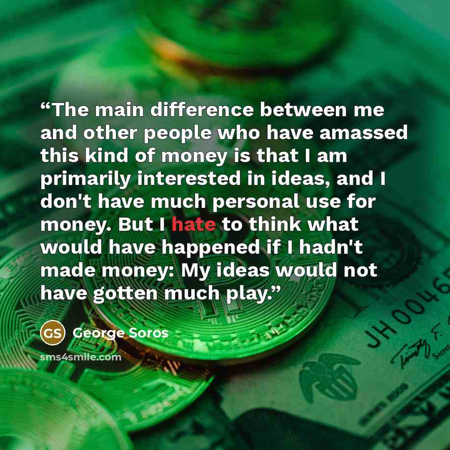 “The main difference between me and other people who have amassed this kind of money is that I am primarily interested in ideas, and I don't have much personal use for money. But I hate to think what would have happened if I hadn't made money: My ideas would not have gotten much play.” quote by George Soros