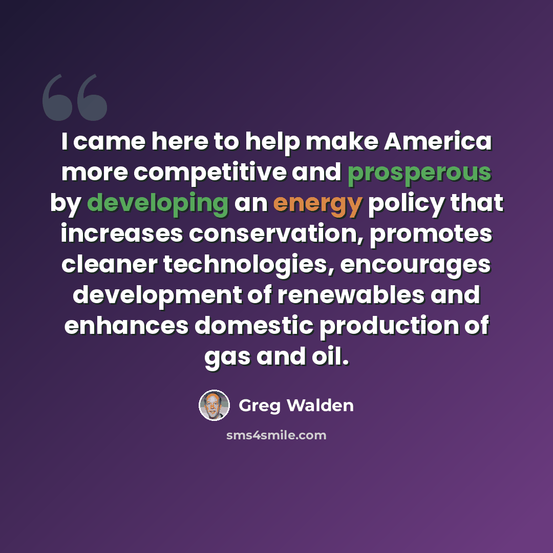 “I came here to help make America more competitive and prosperous by developing an energy policy that increases conservation, promotes cleaner technologies, encourages development of renewables and enhances domestic production of gas and oil.” quote by Greg Walden