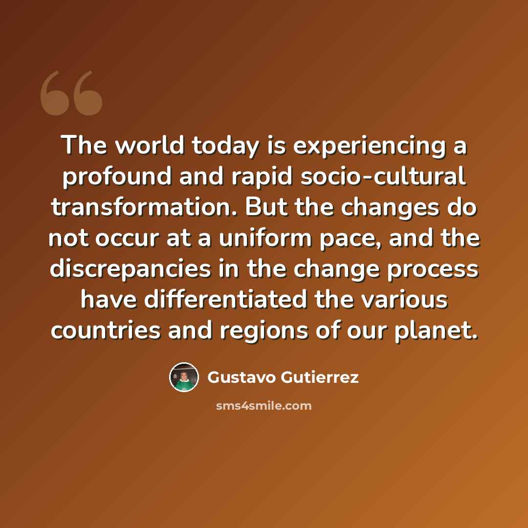 “The world today is experiencing a profound and rapid socio-cultural transformation. But the changes do not occur at a uniform pace, and the discrepancies in the change process have differentiated the various countries and regions of our planet.” quote by Gustavo Gutiérrez