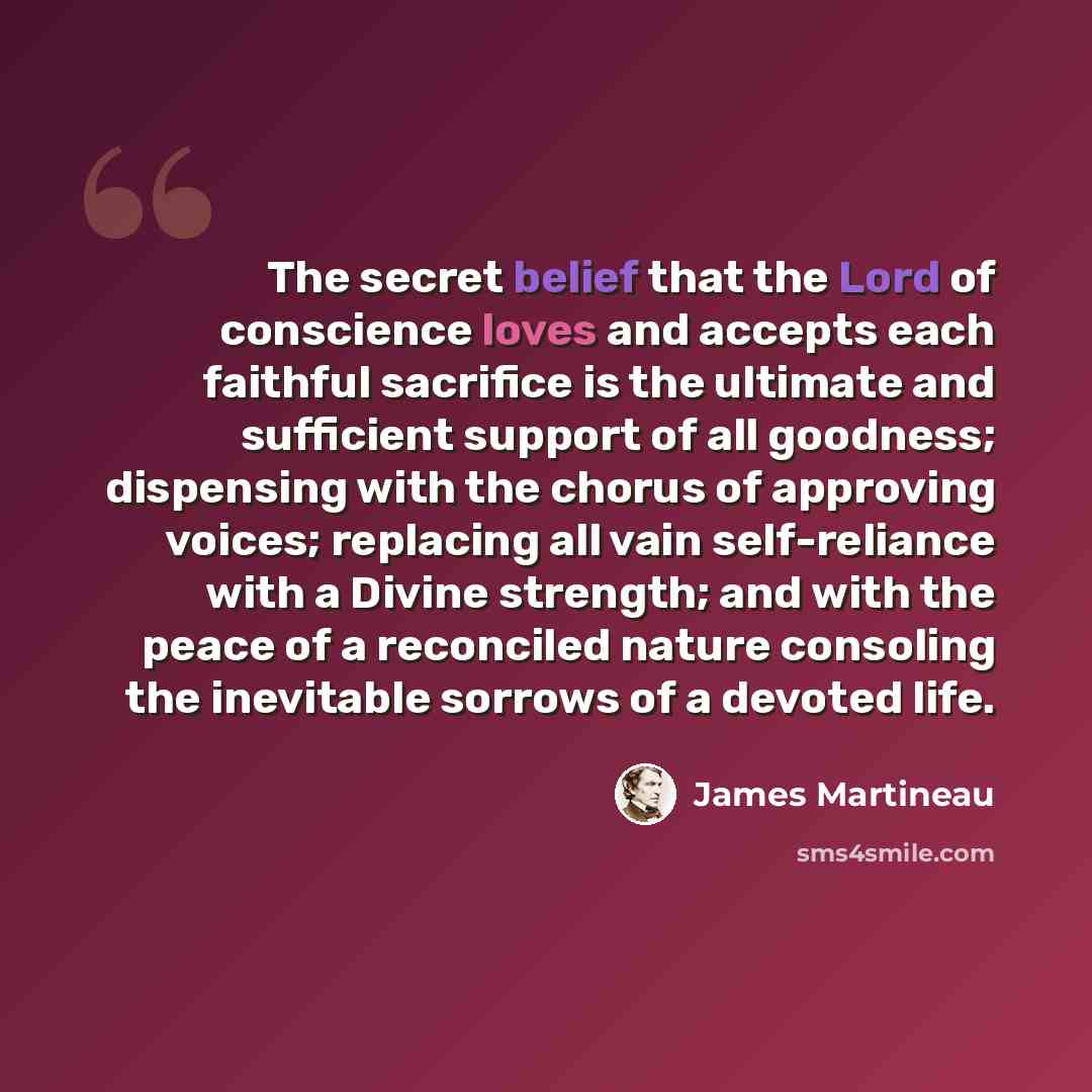 “The secret belief that the Lord of conscience loves and accepts each faithful sacrifice is the ultimate and sufficient support of all goodness; dispensing with the chorus of approving voices; replacing all vain self-reliance with a Divine strength; and with the peace of a reconciled nature…” quote by James Martineau