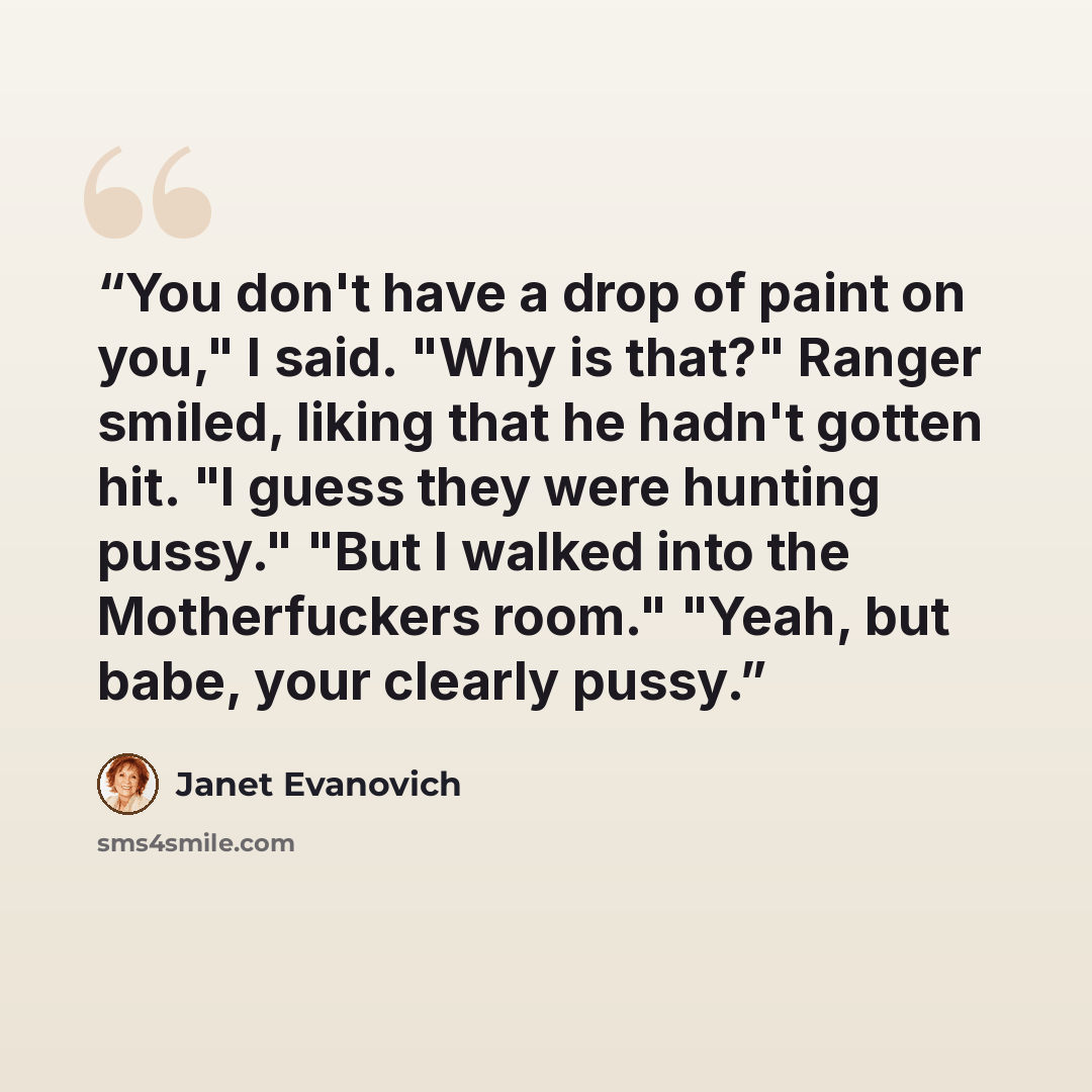 “You don't have a drop of paint on you," I said. "Why is that?" Ranger smiled, liking that he hadn't gotten hit. "I guess they were hunting pussy." "But I walked into the Motherfuckers room." "Yeah, but babe, your clearly pussy.” quote by Janet Evanovich