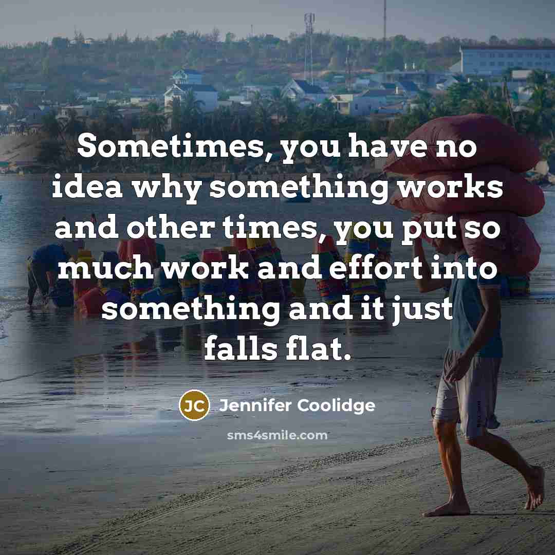 “Sometimes, you have no idea why something works and other times, you put so much work and effort into something and it just falls flat.” quote by Jennifer Coolidge