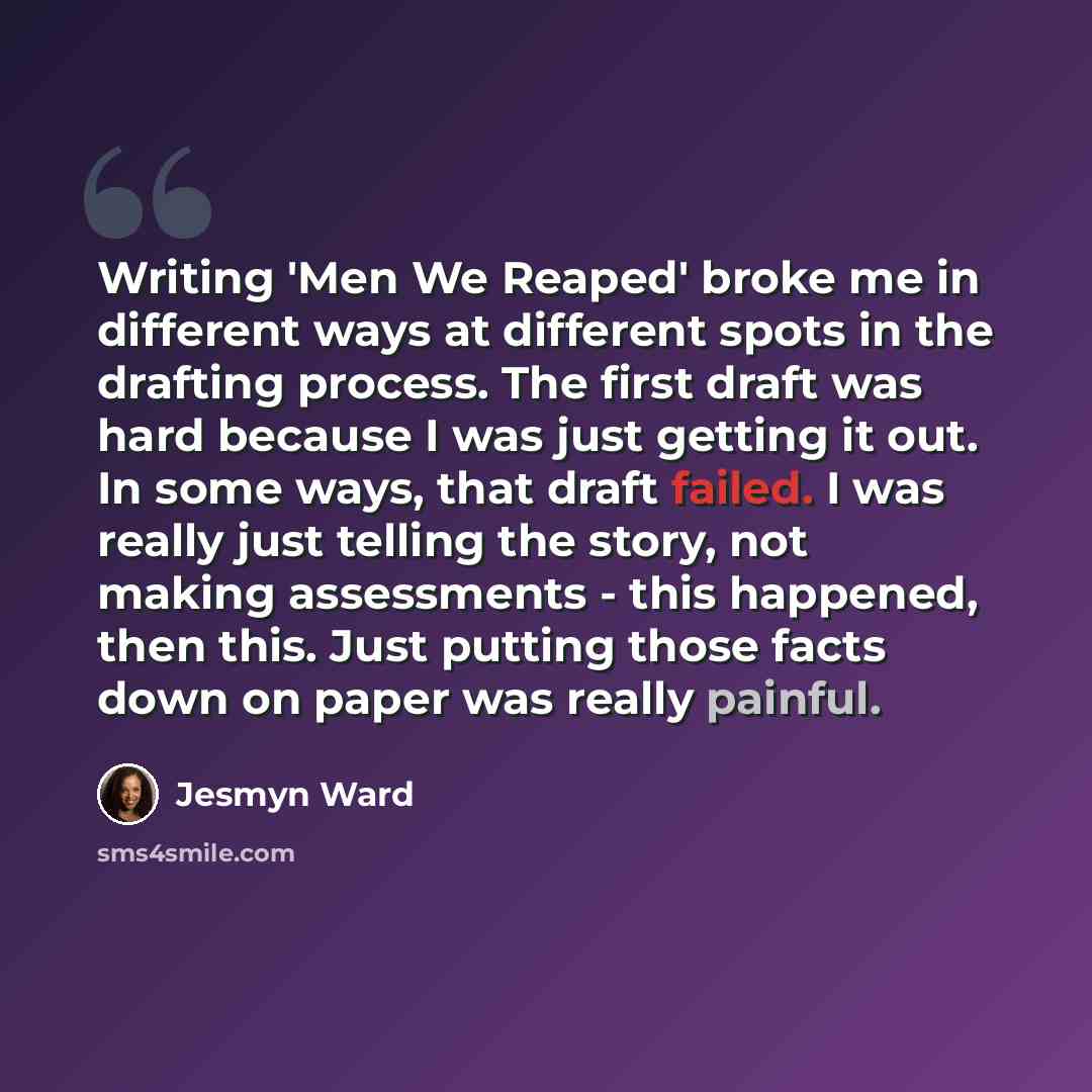 “Writing 'Men We Reaped' broke me in different ways at different spots in the drafting process. The first draft was hard because I was just getting it out. In some ways, that draft failed. I was really just telling the story, not making assessments - this happened, then this. Just putting those…” quote by Jesmyn Ward
