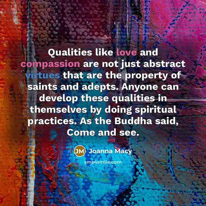 “Qualities like love and compassion are not just abstract virtues that are the property of saints and adepts. Anyone can develop these qualities in themselves by doing spiritual practices. As the Buddha said, Come and see.” quote by Joanna Macy