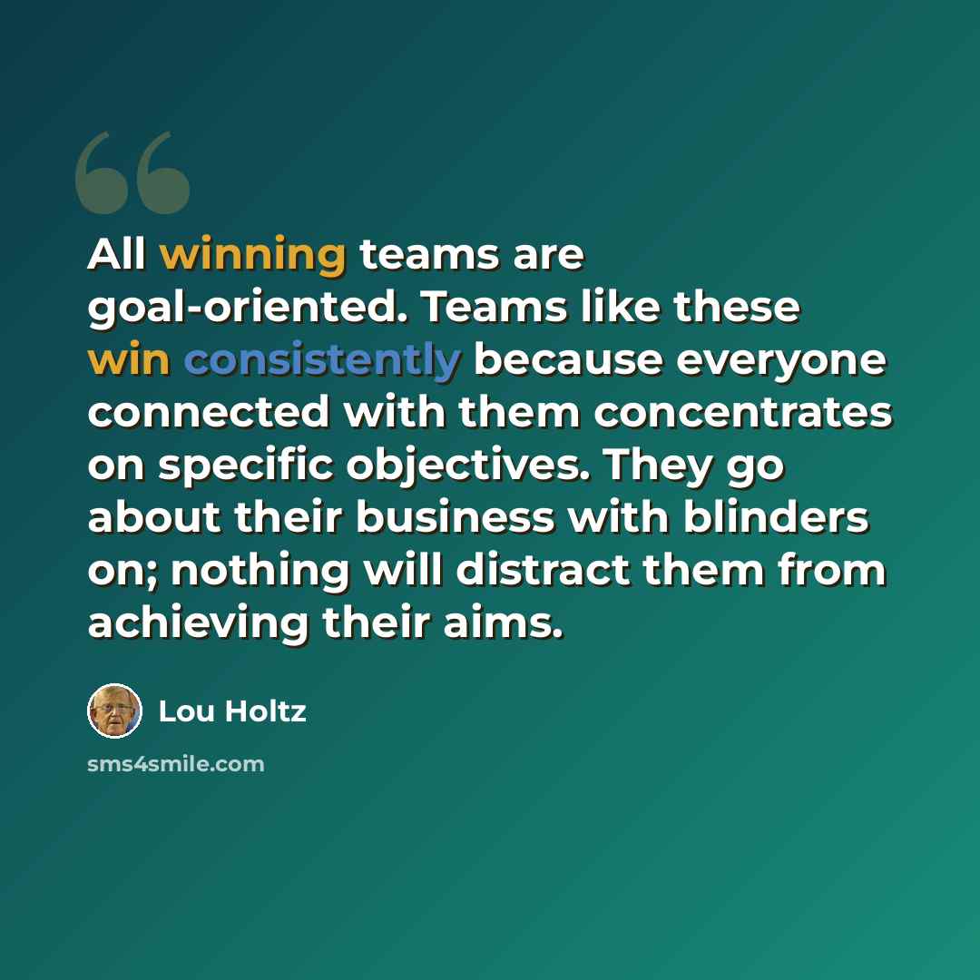 “All winning teams are goal-oriented. Teams like these win consistently because everyone connected with them concentrates on specific objectives. They go about their business with blinders on; nothing will distract them from achieving their aims.” quote by Lou Holtz