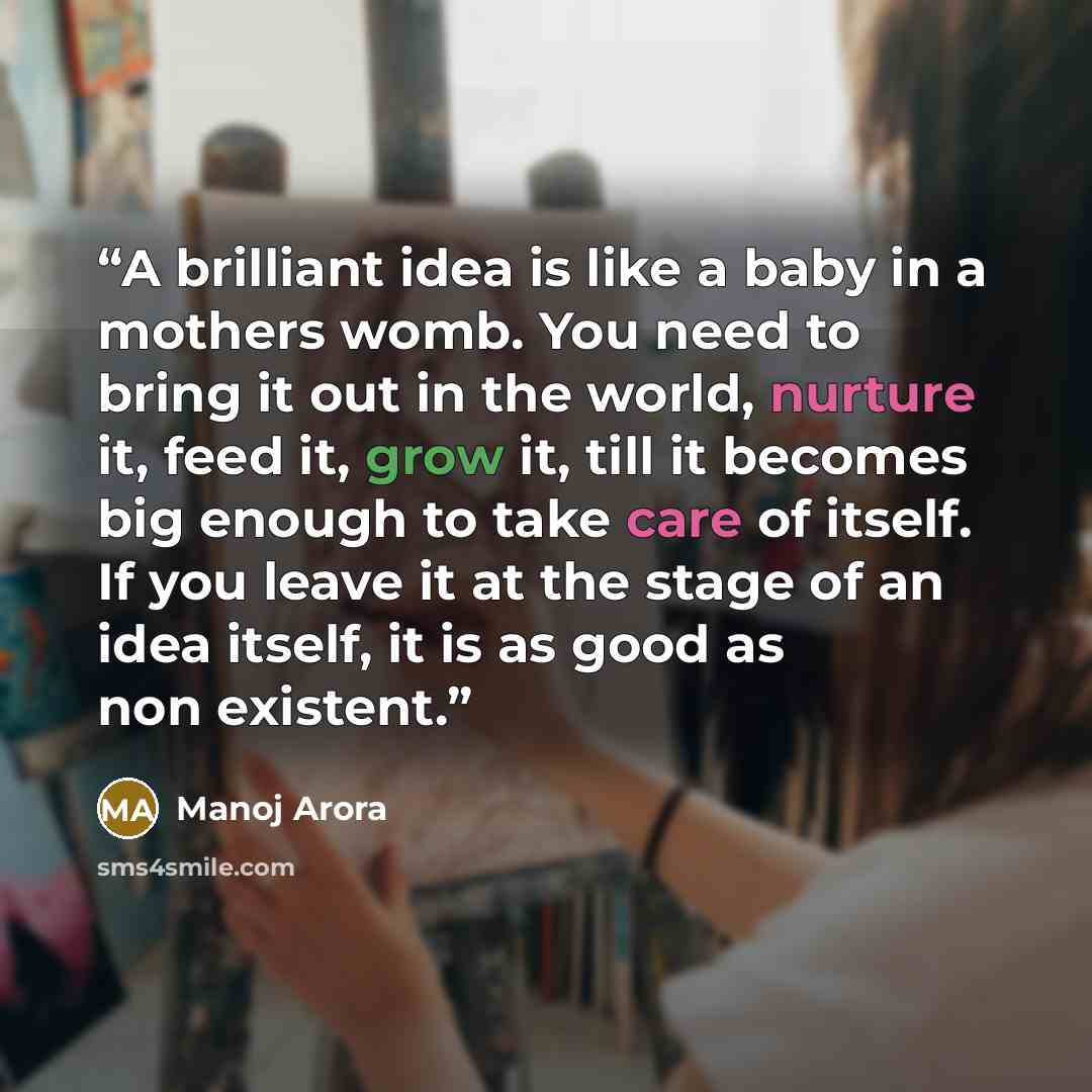 “A brilliant idea is like a baby in a mothers womb. You need to bring it out in the world, nurture it, feed it, grow it, till it becomes big enough to take care of itself. If you leave it at the stage of an idea itself, it is as good as non existent.” quote by Manoj Arora