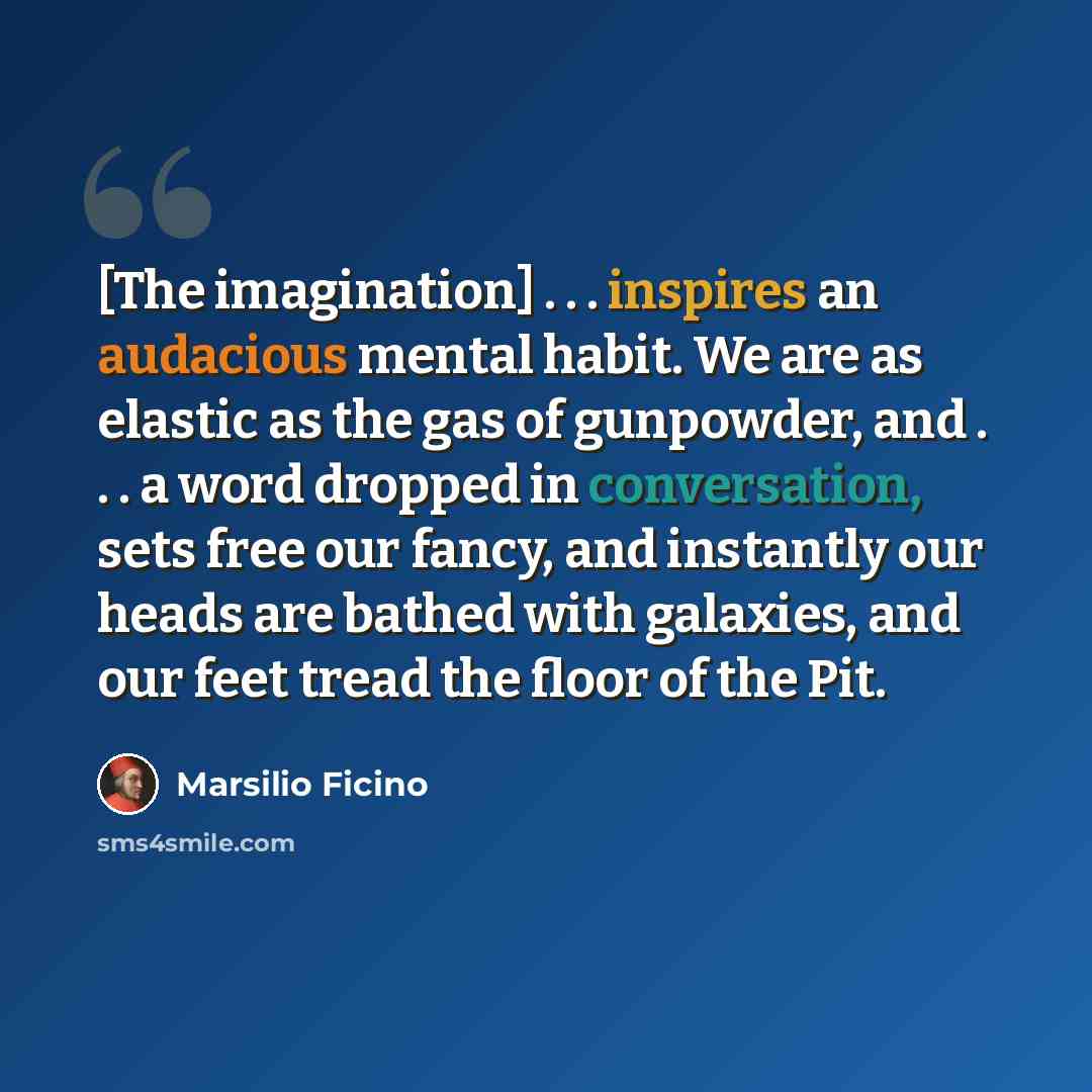 “[The imagination] . . . inspires an audacious mental habit. We are as elastic as the gas of gunpowder, and . . . a word dropped in conversation, sets free our fancy, and instantly our heads are bathed with galaxies, and our feet tread the floor of the Pit.” quote by Marsilio Ficino