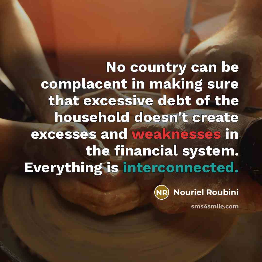 “No country can be complacent in making sure that excessive debt of the household doesn't create excesses and weaknesses in the financial system. Everything is interconnected.” quote by Nouriel Roubini