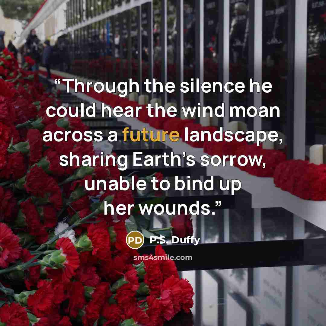 “Through the silence he could hear the wind moan across a future landscape, sharing Earth’s sorrow, unable to bind up her wounds.” quote by P.S. Duffy
