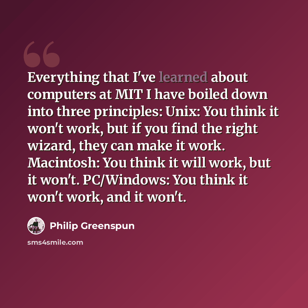 “Everything that I've learned about computers at MIT I have boiled down into three principles: Unix: You think it won't work, but if you find the right wizard, they can make it work. Macintosh: You think it will work, but it won't. PC/Windows: You think it won't work, and it won't.” quote by Philip Greenspun